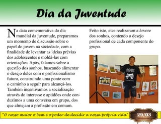 Na data comemorativa do dia
mundial da juventude, preparamos
um momento de discussão sobre o
papel do jovem na sociedade, com a
finalidade de levantar as ideias prévias
dos adolescentes e moldá-las com
orientações. Após, falamos sobre a
questão dos sonhos, buscando alimentar
o desejo deles com o profissionalismo
futuro, construindo uma ponte com
o caminho a seguir para alcançá-los.
Também incentivamos a socialização
através do interesse e aptidões onde con-
duzimos a uma conversa em grupo, dos
que almejam a profissão em comum.
Feito isto, eles realizaram a árvore
dos sonhos, contendo o desejo
profissional de cada componente do
grupo.
Dia da Juventude
29/03“O nosso maior o bem é o poder de decidir a nossa própria vida”
 