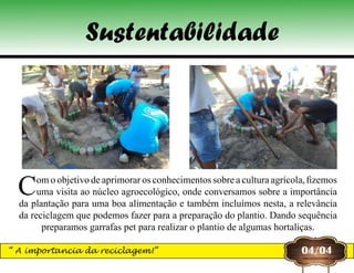 Com o objetivo de aprimorar os conhecimentos sobre a cultura agrícola, fizemos
uma visita ao núcleo agroecológico, onde conversamos sobre a importância
da plantação para uma boa alimentação e também incluímos nesta, a relevância
da reciclagem que podemos fazer para a preparação do plantio. Dando sequência
preparamos garrafas pet para realizar o plantio de algumas hortaliças.
04/04“ A importancia da reciclagem!”
Sustentabilidade
 