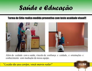 11/04
Turma do Sítio realiza medida preventiva com teste acuidade visual!!
Além do  cuidado  com a saúde, vínculo de  confiança  e  cuidado,  e  orientações  e 
conhecimento  com mediação da nossa equipe.
Saúde e Educação
“Cuide de seu corpo, você mora nele!”
 