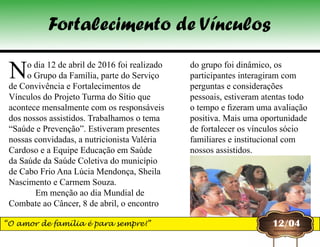 No dia 12 de abril de 2016 foi realizado
o Grupo da Família, parte do Serviço
de Convivência e Fortalecimentos de
Vínculos do Projeto Turma do Sítio que
acontece mensalmente com os responsáveis
dos nossos assistidos. Trabalhamos o tema
“Saúde e Prevenção”. Estiveram presentes
nossas convidadas, a nutricionista Valéria
Cardoso e a Equipe Educação em Saúde
da Saúde da Saúde Coletiva do município
de Cabo Frio Ana Lúcia Mendonça, Sheila
Nascimento e Carmem Souza.
            Em menção ao dia Mundial de
Combate ao Câncer, 8 de abril, o encontro
12/04
do grupo foi dinâmico, os
participantes interagiram com
perguntas e considerações
pessoais, estiveram atentas todo
o tempo e fizeram uma avaliação
positiva. Mais uma oportunidade
de fortalecer os vínculos sócio
familiares e institucional com
nossos assistidos.
Fortalecimento de Vínculos
“O amor de família é para sempre!”
 