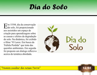 Dia do Solo
12/04“Vamos cuidar da nossa Terra”
Em 15/04, dia da conservação
do solo, foi proporcionado
aos assistidos um espaço de
criação para aprendizagem sobre
as causas e efeitos da degradação
do solo. Na dinâmica, foi exibido
o filme “O Larox: Em busca da
Trúfula Perdida” que trata das
questões ambientais. Em seguida
foi proposto um dialogo reflexivo
acerca da temática abordada.
 