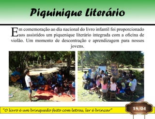 Piquinique Literário
Em comemoração ao dia nacional do livro infantil foi proporcionado
aos assistidos um piquenique literário integrada com a oficina de
violão. Um momento de descontração e aprendizagem para nossos
jovens.
18/04“O livro é um brinquedo feito com letras, ler é brincar”
 