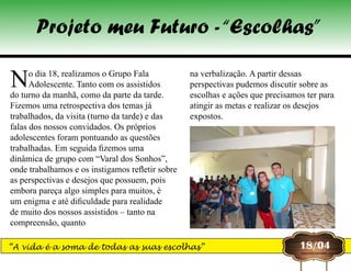 No dia 18, realizamos o Grupo Fala
Adolescente. Tanto com os assistidos
do turno da manhã, como da parte da tarde.
Fizemos uma retrospectiva dos temas já
trabalhados, da visita (turno da tarde) e das
falas dos nossos convidados. Os próprios
adolescentes foram pontuando as questões
trabalhadas. Em seguida fizemos uma
dinâmica de grupo com “Varal dos Sonhos”,
onde trabalhamos e os instigamos refletir sobre
as perspectivas e desejos que possuem, pois
embora pareça algo simples para muitos, é
um enigma e até dificuldade para realidade
de muito dos nossos assistidos – tanto na
compreensão, quanto
na verbalização. A partir dessas
perspectivas pudemos discutir sobre as
escolhas e ações que precisamos ter para
atingir as metas e realizar os desejos
expostos.
18/04
Projeto meu Futuro -“Escolhas”
“A vida é a soma de todas as suas escolhas”
 