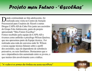 Dando continuidade ao fala adolescente, foi
realizada uma visita no Centro de Atenção
Psicossocial para Usuários de Álcool e outras
Drogas CAPS-AD de Cabo Frio junto aos assistidos
do Grupo Fala Adolescente, parte do projeto
apresentado “Meu Futuro Escolhas”
Fomos recebidos pela equipe do CAPS-AD e
tivemos como anfitrião o psicólogo Wilson Queiroz,
que nos apresentou parte da Equipe técnica:. Foi
realizada uma roda de conversa onde Sr. Wilson
e nossa equipe técnica falaram sobre o perfil
dos assistidos, seja ele dependente de substância
psicoativa, ou seus familiares. Destacamos que o
uso e dependência têm aumentado entre os jovens, e
que muitos têm envolvimento com o tráfico.
19/04
Projeto meu Futuro -“Escolhas”
“A vida é a soma de todas as suas escolhas”
 