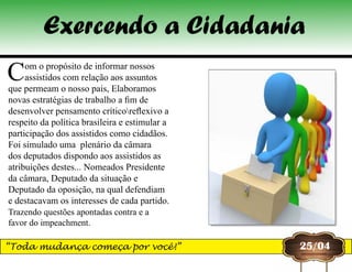 25/04
Com o propósito de informar nossos
assistidos com relação aos assuntos
que permeam o nosso pais, Elaboramos
novas estratégias de trabalho a fim de
desenvolver pensamento críticoreflexivo a
respeito da política brasileira e estimular a
participação dos assistidos como cidadãos.
Foi simulado uma plenário da câmara
dos deputados dispondo aos assistidos as
atribuições destes... Nomeados Presidente
da câmara, Deputado da situação e
Deputado da oposição, na qual defendiam
e destacavam os interesses de cada partido.
Trazendo questões apontadas contra e a
favor do impeachment.
Exercendo a Cidadania
“Toda mudança começa por você!”
 