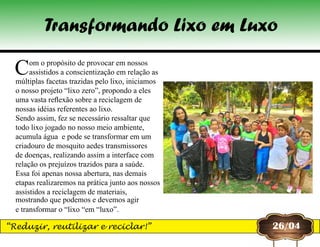 Com o propósito de provocar em nossos
assistidos a conscientização em relação as
múltiplas facetas trazidas pelo lixo, iniciamos
o nosso projeto “lixo zero”, propondo a eles
uma vasta reflexão sobre a reciclagem de
nossas idéias referentes ao lixo.
Sendo assim, fez se necessário ressaltar que
todo lixo jogado no nosso meio ambiente,
acumula água  e pode se transformar em um
criadouro de mosquito aedes transmissores
de doenças, realizando assim a interface com
relação os prejuízos trazidos para a saúde.
Essa foi apenas nossa abertura, nas demais
etapas realizaremos na prática junto aos nossos
assistidos a reciclagem de materiais,
mostrando que podemos e devemos agir
e transformar o “lixo “em “luxo”.
26/04
Transformando Lixo em Luxo
“Reduzir, reutilizar e reciclar!”
 