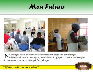 Na  inserção  dos Cursos Profissionalizantes de Cabeleleiro e Panificação
foi observado  como  interagem,  a satisfação  do  grupo  e criamos vinculos para
termos conhecimento de suas aptidões e desejos.
28/04
Meu Futuro
“O Futuro está na suas mãos!”
 