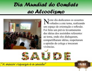 Neste dia dedicamos os assuntos
voltados a este tema, realizando
um espaço de orientação e reflexão.
Foi feito um prévio levantamento
das ideias dos assistidos referentes
ao tema, onde eles dialogaram,
compartilharam idéias, respeitaram
a opinião do colega e trocaram
vivências.
Dia Mundial do Combate
ao Alcoolismo
19/02“A maior riqueza é a saúde”
 