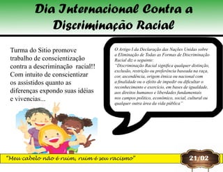 O Artigo I da Declaração das Nações Unidas sobre
a Eliminação de Todas as Formas de Discriminação
Racial diz o seguinte:
“Discriminação Racial significa qualquer distinção,
exclusão, restrição ou preferência baseada na raça,
cor, ascendência, origem étnica ou nacional com
a finalidade ou o efeito de impedir ou dificultar o
reconhecimento e exercício, em bases de igualdade,
aos direitos humanos e liberdades fundamentais
nos campos político, econômico, social, cultural ou
qualquer outra área da vida pública”
Turma do Sitio promove
trabalho de conscientização
contra a descriminação racial!!
Com intuito de conscientizar
os assistidos quanto as
diferenças expondo suas idéias
e vivencias...
21/02
Dia Internacional Contra a
Discriminação Racial
“Meu cabelo não é ruim, ruim é seu racismo”
 