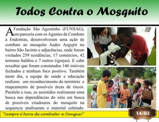 AFundação São Agostinho (FUNSAG),
em parceria com osAgentes de Combate
a Endemias, desenvolveram uma ação de
combate ao mosquito Aedes Aegypit no
bairro São Jacinto e adjacências, onde foram
visitados 259 residências, 17 comércios, 42
terrenos baldios e 7 outros (igrejas). E cabe
ressaltar que foram constatados 146 imóveis
fechados e nenhum foco positivo. Também
neste dia, a equipe de saúde e educação
realizou  um reconhecimento do território  e
mapeamento de possíveis áreas de riscos.
Paralelo a isso, os assistidos realizaram uma
busca nas dependências do sitio em busca
de possíveis criadouros do mosquito na
sequencia analisaram o material coletado.
14/03
Todos Contra o Mosquito
“Sempre é hora de combater a Dengue!”
 
