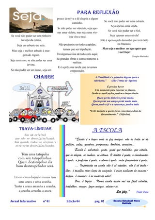 Se você não puder ser um pinheiro
no topo da colina,
Seja um arbusto no vale.
Mas seja o melhor arbusto à mar-
gem do regato.
Seja um ramo, se não puder ser uma
árvore,
Se não puder ser um ramo, seja um
pouco de relva e dê alegria a algum
caminho.
Se não puder ser sândalo, seja ape-
nas uma violeta, mas seja uma vio-
leta viva e real.
Não podemos ser todos capitães,
temos que ser tripulação.
Há alguma coisa de todos nós aqui;
há grandes obras e outras menores a
realizar.
E é a próxima tarefa que devemos
empreender.
PARA REFLEXÃO
A Humildade é o primeiro degrau para a
sabedoria.” (São Tomaz de Aquino)
É preciso haver
Um momento para renovar os planos,
Senão as realizações perdem a importância.
Quem perde dinheiro perde muito.
Quem perde um amigo perde muito mais.
Quem perde a fé e a esperança, perdeu tudo.
“Feliz daquele a quem Deus concedeu o dom do
discernimento.” (Sófocles)
Sou um original
que não se desoriginalizará,
Nem quando todos os originais
estiverem desoriginalizados.
- . -
Tem uma tatupeba
com sete tatupebinhas.
Quem destatupebar ela
bom destatupebador será.
- . -
Lá em cima daquele morro tem
uma arara e uma aranha.
Tanto a arara arranha a aranha,
a aranha arranha a arara
Se você não puder ser uma estrada,
Seja apenas uma senda.
Se você não puder ser o Sol,
Seja apenas uma estrela!
Não é apenas pelo tamanho que terá êxito
ou fracasso,
Mas seja o melhor no que quer que
você faça!
(Douglas Machado)
CHARGE
TRAVA-LÍNGUAS A ESCOLA
“Escola é o lugar onde se faz amigos, não se trata só de
prédios, salas, quadros, programas, horários, conceitos...
Escola é, sobretudo, gente, gente que trabalha, que estuda,
que se alegra, se conhece, se estima. O diretor é gente, o coordenador
é gente, o professor é gente, o aluno é gente, cada funcionário é gente.
... Importante na escola não é só estudar, não é só traba-
lhar, é também criar laços de amizade, é criar ambiente de camara-
dagem, é conviver, é se amarrar nela!
Ora, é lógico... Numa escola assim vai ser fácil estudar,
trabalhar, crescer, fazer amigos, educar-se,
Ser feliz.” Paulo Freire
Jornal Informativo nº 01 Edição 04 pag. 02 Escola Estadual Nova
Galileia
 