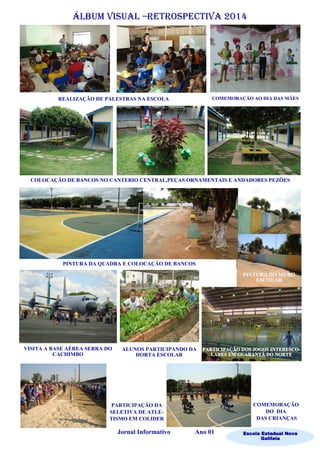 Álbum visual –retrospectiva 2014
Escola Estadual Nova
Galileia
Jornal Informativo Ano 01
COLOCAÇÃO DE BANCOS NO CANTERIO CENTRAL,PEÇAS ORNAMENTAIS E ANDADORES PEZÕES
REALIZAÇÃO DE PALESTRAS NA ESCOLA
PINTURA DA QUADRA E COLOCAÇÃO DE BANCOS
VISITA A BASE AÉREA SERRA DO
CACHIMBO
ALUNOS PARTICIPANDO DA
HORTA ESCOLAR
PARTICIPAÇÃO DA
SELETIVA DE ATLE-
TISMO EM COLIDER
COMEMORAÇÃO
DO DIA
DAS CRIANÇAS
COMEMORAÇÃO AO DIA DAS MÃES
 
