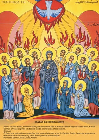 ORAÇÃO DO ESPÍRITO SANTO

Vinde, Espírito Santo, enchei os corações dos vossos fiéis e acendei neles o fogo do Vosso amor. Enviai,
Senhor, o Vosso Espírito, e tudo será criado, e renovareis a face da terra.
Oremos:
Ó Deus,que instruístes os corações dos vossos fiéis com a luz do Espírito Santo, fazei que apreciemos
retamente todas as coisas e gozemos sempre da sua consolação.
Por nosso Senhor Jesus Cristo, Amém.
 
