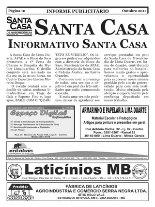 Página 10                inForMe PuBliCitário                                Outubro 2011




                  Santa CaSa
inForMativo Santa CaSa
  A Santa Casa de Lima Du-       TETO ZÉ VIRGILIO”. Os in-         serviços prestados em prol
arte, APAE e o Bloco do Saco     gressos podem ser adquiridos      da Santa Casa de Misericór-
promovem a 1º Festa do           com a diretoria do Bloco do       dia de Lima Duarte, em for-
Charme e Simpatia da Mu-         Saco, Funcionários da APAE,       ma de doação, contribuindo
lher Limaduartina. O desfile     Administração da Santa Casa       para melhorias no hospital.
conjunto será realizado no       e Padaria Analice, no Bairro      Somos muito gratos e apro-
dia 29/10, às 21:00 horas, no    Cruzeiro.                         veitamos a oportunidade
Centro Esportivo Lincon Mo-        Contamos com a presença         para expressar nossa imensa
reira Duque.                     de todos, uma vez que o ob-       gratidão pelo ato de genero-
    O evento contará com o       jetivo é em prol das três enti-   sidade para com esta insti-
desfile de várias senhoras li-   dades que estão promovendo        tuição. Muito obrigada pela
maduartinas, em Traje de         o evento.                         atenção e especialmente pela
Gala e Esporte Fino e, logo         E mais uma vez não pode-       confiança depositada em
após, BAILE COM O “QUAR-         mos deixar de agradecer aos       nosso trabalho.
 