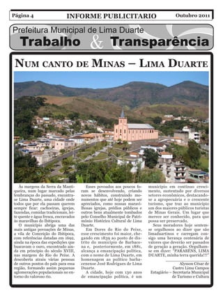 Página 4                       inForMe PuBliCitario                                        Outubro 2011




 nuM Canto De MinaS – liMa Duarte




   Às margens da Serra da Manti-          Esses povoados aos poucos fo-     município em contínuo cresci-
queira, num lugar marcado pelas        ram se desenvolvendo, criando        mento, sustentado por diversos
lembranças do passado, encontra-       novos hábitos, construindo mo-       setores econômicos, destacando-
se Lima Duarte, uma cidade onde        numentos que até hoje podem ser      se a agropecuária e o crescente
todos que por ela passam querem        apreciados, como nossas maravi-      turismo, que traz ao município
sempre ficar: cachoeiras, igrejas,     lhosas igrejas, prédios públicos e   um dos maiores públicos turistas
fazendas, comidas tradicionais, lei-   outros bens atualmente tombados      de Minas Gerais. Um lugar que
te quente e água fresca, encravados    pelo Conselho Municipal de Patri-    merece ser conhecido, para que
às maravilhas do Ibitipoca.            mônio Histórico Cultural de Lima     possa ser preservado.
   O município abriga uma das          Duarte.                                 Seus moradores hoje sentem-
mais antigas povoações de Minas,          Em Dores do Rio do Peixe,         se orgulhosos ao dizer que são
a vila de Conceição do Ibitipoca,      esse crescimento foi maior, che-     limaduartinos e carregam con-
com referências datadas em 1692,       gando em 1839 ao posto de dis-       sigo uma herança centenária de
ainda na época das expedições que      trito do município de Barbace-       valores que deverão ser passados
buscavam o ouro, encontrado ain-       na e, posteriormente, em 1881,       de geração a geração. Orgulham-
da em principio do século XVIII,       alcança a emancipação política,      se em dizer: “PARABÉNS, LIMA
nas margens do Rio do Peixe. A         com o nome de Lima Duarte, em        DUARTE, minha terra querida!!!”
descoberta atraiu várias pessoas       homenagem ao político barba-                    _________________
de outros pontos do país para essa     cenense José Rodrigues de Lima                          Alysson César de
região, formando assim pequenas        Duarte.                                             Castro Lima Campos
aglomerações populacionais no en-         A cidade, hoje com 130 anos         Estagiário – Secretaria Municipal
torno do valoroso rio.                 de emancipação política, é um                      de Turismo e Cultura
 