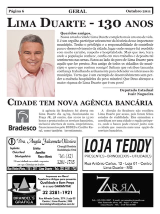 Página 6                          Geral                                      Outubro 2011



liMa Duarte - 130 anoS
                           Queridos amigos,
                           Nossa amada cidade Lima Duarte completa mais um ano de vida.
                         E é um orgulho participar ativamente da história desse importante
                         município. Tenho o privilégio e a responsabilidade de contribuir
                         para o desenvolvimento da cidade, lugar onde sempre fui recebido
                         com muito carinho, respeito e hospitalidade. Mais que isso, terra
                         onde a população conhece, confia em meu trabalho e deposita tal
                         sentimento nas urnas. Estou ao lado do povo de Lima Duarte para
                         aquilo que for preciso. Sou amigo de todos os cidadãos do muni-
                         cípio e quero que contem comigo! Saibam que retribuo tamanha
                         confiança trabalhando arduamente para defender os interesses do
                         município. Terra que é um exemplo de desenvolvimento sem per-
                         der a essência hospitaleira do povo mineiro! Que Deus abençoe a
                         maior riqueza de Lima Duarte que é seu povo!
                                                         _______________________
                                                                   Deputado Estadual
                                                                         Ivair Nogueira


CiDaDe teM nova aGênCia BanCária
              A agência do Bradesco foi aberta em           A direção do Bradesco não escolheu
           Lima Duarte dia 14/09, funcionando na         Lima Duarte por acaso, pois foram feitos
           Praça JK, 58 centro, das 10:00 às 15:00       estudos de viabilidade. Eles entendem e
           horas e presta todos os serviços bancários,   acreditam ser uma cidade e região próspe-
           inclusive abertura de conta, empréstimos,     ra, onde o banco pode crescer junto com
           financiamentos pelo BNDES e Credito Ru-       a cidade que merecia mais uma opção de
           ral, como também investimento.                serviços bancários.
 