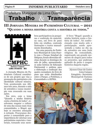 Página 8                  inForMe PuBliCitario                                  Outubro 2011




iii jornaDa Mineira Do PatriMônio Cultural – 2011
   “quanDo a Minha hiStória Conta a hiStória De toDoS.”
                                  bros participativos às pesqui-       O livro “Mogol: quando a
                                  sas e confecção do material,       minha história conta a his-
                                  no caso, um livro de pano          tória de todos”, foi confec-
                                  feito em retalhos, contendo        cionado com muito zelo e
                                  ilustrações e textos manual-       participação, sendo apre-
                                  mente desenhados.                  sentado a todos no dia 25
                                     Em uma parceria da Prefei-      de setembro em uma festa
                                  tura Municipal de Lima Duar-       religiosa da comunidade,
                                  te com o Parque Estadual do        registrando um grande mo-
                                  Ibitipoca, foram oferecidas ofi-   mento de alegria para todos
                                  cinas durante os domingos do       os presentes, que puderam
                                  mês de julho, apresentando-        aplaudir de perto o resgate
                                  se aulas teóricas de Educação      histórico daquela região.
                                  Patrimonial e práticas para             _________________
                                  a elaboração e confecção dos             Alysson César de Castro
   A Jornada Mineira do Pa-       quatro exemplares do livro de                     Lima Campos
trimônio Cultural constitui-      pano que serão distribuídos               Estagiário - Secretaria
se de um projeto que visa a       entre o Parque, a Prefeitura, a           Municipal de Turismo
promoção do patrimônio e da       Comunidade e o IEPHA.                                   e Cultura
identidade cultural mineira.
Vem acontecendo nos últi-
mos três anos, durante o mês
de setembro e nosso municí-
pio vem crescendo em suas
ações.
   Em 2011, com o tema
“Quando a minha história
conta a história de todos”, re-
solvemos resgatar a cultura
de uma das nossas mais ricas
comunidades, o Mogol, que
hoje se encontra ameaçado
à extinção. Procuramos des-
pertar a comunidade para a
importância de valorizar seus
patrimônios materiais e ima-
teriais, tornando seus mem-
 