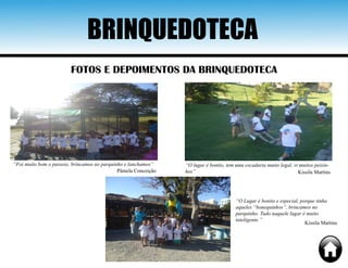 BRINQUEDOTECA
FOTOS E DEPOIMENTOS DA BRINQUEDOTECA
“Foi muito bom o passeio, brincamos no parquinho e lanchamos”
Pâmela Conceição
“O lugar é bonito, tem uma escadaria muito legal, vi muitos peixin-
hos” Kissila Martins
“O Lugar é bonito e especial, porque tinha
aqueles “bonequinhos”, brincamos no
parquinho. Tudo naquele lugar é muito
inteligente.”
Kissila Martins
 
