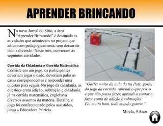 APRENDER BRINCANDO
No novo Jornal do Sítio, a área
“Aprender Brincando” é destinada as
atividades que acontecem no projeto que
adicionam pedagogicamente, sem deixar de
lado a diversão. Neste mês, ocorreram as
seguintes atividades:
Corrida da Cidadania e Corrida Matémática
Consiste em um jogo, os participantes
deveriam jogar o dado, deveriam pular as
casas correspondentes e responder uma
questão para seguir. No jogo da cidadania, as
questões eram adição, subtração e cidadania,
já na corrida matemática, englobava
diversos assuntos da matéria. Detalhe, o
jogo foi confeccionado pelos assistidos,
junto a Educadora Patrícia.
“Gostei muito da aula da tia Paty, gostei
do jogo da corrida, aprendi o que posso
e que não posso fazer, aprendi a contar e
fazer conta de adição e subtração.
Foi muito bom, todo mundo gostou.”
Mirela, 9 Anos
 