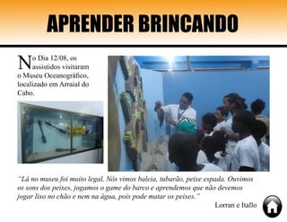APRENDER BRINCANDO
No Dia 12/08, os
assistidos visitaram
o Museu Oceanográfico,
localizado em Arraial do
Cabo.
“Lá no museu foi muito legal, Nós vimos baleia, tubarão, peixe espada. Ouvimos
os sons dos peixes, jogamos o game do barco e aprendemos que não devemos
jogar lixo no chão e nem na água, pois pode matar os peixes.”
Lorran e Itallo
 