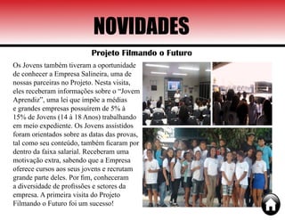 NOVIDADES
Projeto Filmando o Futuro
Os Jovens também tiveram a oportunidade
de conhecer a Empresa Salineira, uma de
nossas parceiras no Projeto. Nesta visita,
eles receberam informações sobre o “Jovem
Aprendiz”, uma lei que impõe a médias
e grandes empresas possuírem de 5% à
15% de Jovens (14 à 18 Anos) trabalhando
em meio expediente. Os Jovens assistidos
foram orientados sobre as datas das provas,
tal como seu conteúdo, também ficaram por
dentro da faixa salarial. Receberam uma
motivação extra, sabendo que a Empresa
oferece cursos aos seus jovens e recrutam
grande parte deles. Por fim, conheceram
a diversidade de profissões e setores da
empresa. A primeira visita do Projeto
Filmando o Futuro foi um sucesso!
 