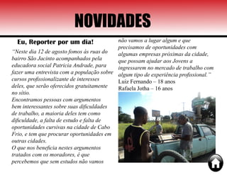 NOVIDADES
Eu, Reporter por um dia!
“Neste dia 12 de agosto fomos às ruas do
bairro São Jacinto acompanhados pela
educadora social Patricia Andrade, para
fazer uma entrevista com a população sobre
cursos profissionalizante de interesses
deles, que serão oferecidos gratuitamente
no sítio.
Encontramos pessoas com argumentos
bem interessantes sobre suas dificuldades
de trabalho, a maioria deles tem como
dificuldade, a falta de estudo e falta de
oportunidades cursivas na cidade de Cabo
Frio, e tem que procurar oportunidades em
outras cidades.
O que nos beneficia nestes argumentos
tratados com os moradores, é que
percebemos que sem estudos não vamos
não vamos a lugar algum e que
precisamos de oportunidades com
algumas empresas próximas da cidade,
que possam ajudar aos Jovens a
ingressarem no mercado de trabalho com
algum tipo de experiência profissional.”
Luiz Fernando – 18 anos
Rafaela Jotha – 16 anos
 