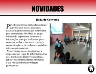 NOVIDADES
Roda de Conversa
Periodicamente são realizadas rodas de
conversa com nossos assistidos,
Essas conversas sistemáticas contribuem
para estabelecer afetividade no grupo,
oferecendo importantes elementos e
informações para que o educador possa
conhecer melhor a sua turma e planejar
novas situações a partir das necessidades e
interesses das crianças.
Nesse, espaço nossas crianças tem a
disposição um leque de informações,onde
aos mesmos são promovidos diálogos
reflexivos abordando temas pertinentes
a sua realidade numa abordagem
participativa.
 