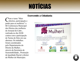 Exercendo a Cidadania
Com o tema “Mais
direitos, participação e
poder para as mulheres” a
III Conferencia Municipal
dos Diretos das mulheres
de Arraaial do Cabo ,
realizada no dia 20/08
contou com a participação
da Turma do Sitio em sua
abertura. Os trabalhos
foram coordenados
pelo Departamento do
Direito da Mulher ,
através da Secretaria de
Sustentabilidade , Promoção
da Igualdade Racial e diretor
da Mulher do Município.
NOTÍCIAS
 