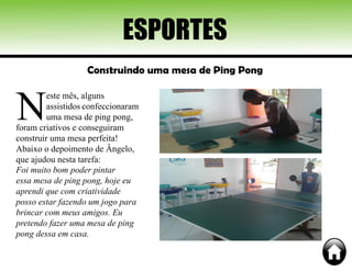 ESPORTES
Construindo uma mesa de Ping Pong
N
este mês, alguns
assistidos confeccionaram
uma mesa de ping pong,
foram criativos e conseguiram
construir uma mesa perfeita!
Abaixo o depoimento de Ângelo,
que ajudou nesta tarefa:
Foi muito bom poder pintar
essa mesa de ping pong, hoje eu
aprendi que com criatividade
posso estar fazendo um jogo para
brincar com meus amigos. Eu
pretendo fazer uma mesa de ping
pong dessa em casa.
 