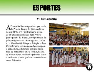 ESPORTES
V Fest Capoeira
AFundação Santo Agostinho, por meio
do Projeto Turma do Sitio, realizou
no dia 22/09 o V Fest Capoeira. Cerca
de 30 crianças assistidas pelo Projeto
participaram do evento, acompanhadas de
pais e responsáveis. A entrega das cordas
e certificados foi feita pela Estagiaria Lua.
Considerando um momento honroso para
o capoeirista, o batizado consiste numa
roda de capoeira solene e festiva, na qual
os alunos novos recebem a primeira corda
e os demais podem graduar com cordas de
cores diferentes.
 