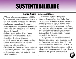 SUSTENTABILIDADE
Falando Sobre Sustentabilidade
Como sabemos, nosso espaço é 100%
sustentável, aqui nós temos a Mandalla,
que é um sistema composto por estruturas
circulares de produção de alimentos,
formada por anéis concêntricos que tem no
centro uma fonte de água de onde parte o
sistema de irrigação.
Galinhas, patos, peixes dentre outras
espécies de pequenos animais e uma
diversidade de plantas dispostas
estrategicamente, convivem em uma área
comum, formando assim um sistema
interativo e auto-sustentável.
O Bioágua que é um sistema que aproveita
a chamada água cinza - toda a água usada
no Sítio, menos a do vaso sanitário - para
irrigar hortaliças.
O Sistema de captação de água da
chuva utiliza as calhas do telhado, ela é
encaminhada para um sistema de tratamento,
onde é aplicado na água, o cloro e outros
componentes químicos, para que esta fique
em condições adequadas para o consumo. O
processo de tratamento da água, a livra de
qualquer tipo de contaminação, evitando a
transmissão de doenças.
O Biodigestor é um reservatório onde se
deposita a biomassa (fezes humana e papel
higiênico) misturados com água. E no seu
interior acontece a fermentação, através das
bactérias anaeróbicas, esse tipo de bactéria
não precisa de ar para sobreviver, por isso o
ambiente tem que ser o mais vedado
 