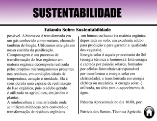 SUSTENTABILIDADE
Falando Sobre Sustentabilidade
possível. A biomassa é transformada em
um gás conhecido como metano, chamado
também de biogás. Utilizamos este gás em
nossa cozinha da panificação.
Compostagem é um processo de
transformação do lixo orgânico em
matéria orgânica decomposta realizada
pelos próprios microorganismos presentes
nos resíduos, em condições ideais de
temperatura, aeração e umidade. Ela é
considerada uma espécie de reutilização
do lixo orgânico, pois o adubo gerado
é utilizado na agricultura, em jardins e
plantas.
A minhocultura é uma atividade onde
se utilizam minhocas para conversão e
transformação de resíduos orgânicos
em húmus ou humo é a matéria orgânica
depositada no solo, um excelente adubo
para produção e para garantir a qualidade
dos vegetais).
Energia solar é aquela proveniente do Sol
(energia térmica e luminosa). Esta energia
é captada por painéis solares, formados
por células fotovoltaicas(responsável
por transformar a energia solar em
eletricidade), e transformada em energia
elétrica ou mecânica. A energia solar é
utilizada, no sítio para o aquecimento da
água.
Palestra Apresentada no dia 10/08, por:
Patrícia dos Santos, Técinica Agrícola.
 