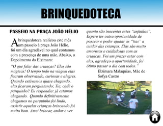 BRINQUEDOTECA
PASSEIO NA PRAÇA JOÃO HÉLIO
Abrinquedoteca realizou este mês
um passeio à praça João Hélio,
foi um dia agradável no qual contamos
com a presença de uma mãe. Abaixo, o
Depoimento da Elzimara:
“O que falar das crianças? Elas são
mágicas! O tempo todo na viagem elas
ficaram observando, curiosas e alegres.
Quando estávamos quase chegando,
elas ficaram perguntando; Tia, cadê o
parquinho? Eu respondia: já estamos
chegando. Quando definitivamente
chegamos no parquinho foi lindo,
assistir aquelas crianças brincando foi
muito bom. Amei brincar, andar e ver
quanto são inocentes estes “anjinhos”.
Espero ter outra oportunidade de
passear e poder ajudar as “tias” a
cuidar das crianças. Elas são muito
amorosas e cuidadosas com as
crianças. Foi um prazer estar com
elas, agradeço a oportunidade, foi
ótimo passar o dia com todos.”
Elzimara Malaquias, Mãe de
Sofya Castro
 