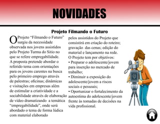 NOVIDADES
Projeto Filmando o Futuro
OProjeto “Filmando o Futuro”
surgiu da necessidade
observada nos jovens assistidos
pelo Projeto Turma do Sitio no
que se refere empregabilidade.
A proposta pretende abordar o
referido tema com orientações
para os jovens carentes na busca
pelo primeiro emprego através
de palestras; oficinas; dinâmicas
e visitações em empresas além
de estimular a criatividade e a
sociabilidade através de elaboração
de vídeo dramatizando a temática
“empregabilidade”, onde será
abordado o tema de forma lúdica
com material elaborado
pelos assistidos do Projeto que
consistirá em criação do roteiro;
gravação das cenas; edição do
material e lançamento na rede.
O Projeto tem por objetivos:
• Preparar o adolescente/jovem
para inserção no mercado de
trabalho;
• Diminuir a exposição do
adolescente/jovem a riscos
sociais e pessoais;
• Oportunizar o fortalecimento da
autoestima do adolescente/jovem
frente às tomadas de decisões na
vida profissional.
 