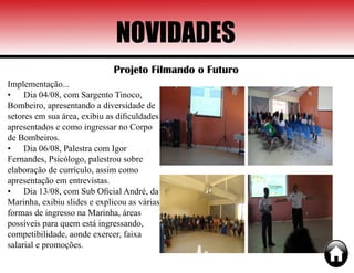 NOVIDADES
Projeto Filmando o Futuro
Implementação...
•	 Dia 04/08, com Sargento Tinoco,
Bombeiro, apresentando a diversidade de
setores em sua área, exibiu as dificuldades
apresentados e como ingressar no Corpo
de Bombeiros.
•	 Dia 06/08, Palestra com Igor
Fernandes, Psicólogo, palestrou sobre
elaboração de currículo, assim como
apresentação em entrevistas.
•	 Dia 13/08, com Sub Oficial André, da
Marinha, exibiu slides e explicou as várias
formas de ingresso na Marinha, áreas
possíveis para quem está ingressando,
competibilidade, aonde exercer, faixa
salarial e promoções.
 
