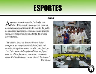ESPORTES
Judô
Aconteceu na Academia Bushido, em
Cabo Frio, um treino especial para os
assistidos que participarão do evento de judô,
as crianças treinaram com judocas de mesma
faixa, proporcionando uma tarde de grande
aprendizado.
“Eu assisti lutas de Boxe e treinei para
competir no campeonato de judô, que vai
acontecer aqui na turma do sítio. No final, o
“tio” fez uma Meditação Indiana, eu fiquei
com os olhos fechados pensando em coisas
boas. Foi muito bom, eu me diverti bastante.”
Carolaine
 