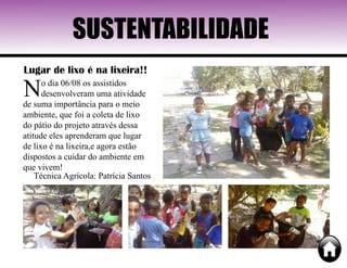 SUSTENTABILIDADE
Lugar de lixo é na lixeira!!
No dia 06/08 os assistidos
desenvolveram uma atividade
de suma importância para o meio
ambiente, que foi a coleta de lixo
do pátio do projeto através dessa
atitude eles aprenderam que lugar
de lixo é na lixeira,e agora estão
dispostos a cuidar do ambiente em
que vivem!
Técnica Agrícola: Patrícia Santos
 