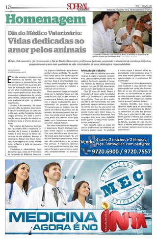 12/ Ano I - Edição 166
Sobral-CE, segunda-feira, 10 de setembro de 2012INFORMAÇÃO, CULTURA E NEGÓCIOS
HomenagemHomenagem
DiadoMédicoVeterinário:
Vidasdedicadasao
amorpelosanimais
Ontem, 9 de setembro, foi comemorado o Dia do Médico Veterinário, proﬁssional dedicado, preparado e abastecido de carinho pelos bichos,
proporcionando a eles mais qualidade de vida. Um trabalho de amor, dedicação e responsabilidade
Patrícia Kinoshita
jornal@sobralnews.com.br
Eles são amados e tratados como
membros da família. São ﬁeis
escudeiros e companheiros pela
vida inteira. Quem tem ou já teve ani-
mais de es mação sabe como é vi-
ver um amor incondicional. Do outro
lado, existem proﬁssionais dedicados,
preparados e abastecidos de carinho
pelos bichos, proporcionando a eles
mais qualidade de vida - os Médicos
Veterinários.
Ontem, 9 de setembro, foi come-
morado o Dia do Médico Veterinário.
A data foi escolhida por ter sido nes-
se dia que o então Presidente Getulio
Vargas, decretou, em 1933, a norma-
zação para a atuação do médico ve-
terinário e para o ensino dessa pro-
ﬁssão.
No Hospital de Pequenos Animais
das Faculdades INTA a cadelinha Es-
meralda, de 9 meses, é atendida, o
mo vo é uma fratura no fêmur de-
corrente de um acidente. Atentos, o
veterinário, Robson dos Anjos Hono-
rato, e a estagiária do curso, Rayane
Yumi, enfaixam a pata da pequena
Esmeralda.
Cuidadosa e observadora, Yumi
demonstra que, ainda no 4º semestre
da faculdade de Medicina Veteriná-
ria, já possui habilidades para desem-
penhar a futura proﬁssão. “Eu escolhi
esse curso pois é um sonho que te-
nho desde criança, escolhi e batalhei
por isso. Aqui é uma faculdade mui-
to boa, temos hospitais e logo cedo
vivenciamos a ro na do trabalho e
como vai ser no futuro”.
Outro paciente chega ao hospital,
desta vez o cãozinho Spyke que não
come há três dias. Quem examina é
o veterinário Robson, que passa exa-
mes e alguns medicamentos para o
tratamento do pequeno paciente.
“Eu sempre quis ser médico, mas não
queria ser médico de gente e sim de
animais. As pessoas gostam dos ani-
mais, mas ainda amam a parte ﬁnan-
ceira, então elas relutam muito para
pagar certo tratamento porque vai
sair caro”, explica Robson.
Em outro consultório do Hospital,
o Veterinário Álvaro Andrade Sam-
paio tentar segurar a grandalhona
Flor, uma labradora que estava sen-
do levada para doar sangue. “Eu vim
de uma família de veterinários, meus
pais são veterinários e eu sempre
ve animais. A medicina veteriná-
ria é uma proﬁssão muito boa, mas
que só faz quem gosta mesmo, quem
ama verdadeiramente os animais”,
revela.
Mercado de trabalho
O mercado de trabalho para vete-
rinários é amplo e bastante compe -
vo, tanto no setor privado como no
público. No Brasil, segundo o Conse-
lho Federal de Medicina Veterinária
existem cerca de 59.000 veterinários,
dos quais 44.000 estão em atuação.
Com 23 anos de idade, Álvaro é
formado há 8 meses pelas Faculdades
INTA e já comemora o crescimento
da proﬁssão. “Hoje em dia a proﬁs-
são não é tão reconhecida, mas está
ganhando espaço e estamos receben-
do mérito por isso. Eu sou jovem e já
estou construindo a minha vida e me
saindo muito bem. Além daqui, eu
trabalho em Acaraú e Amontada. Tem
emprego, tem área, para trabalhar
basta querer. Eu estou muito sa sfei-
to com esse retorno”.
Yumi ressalta sobre as áreas em
que os proﬁssionais da medicina ve-
terinária podem atuar. “A proﬁssão
é muito ampla e existem várias es-
pecialidades onde podemos atuar. É
uma área muito grande com várias
oportunidades se o proﬁssional for
qualiﬁcado”.
“Euvejoqueaculturadapopulação
está mudando e elas parecem mais
preocupadas em cuidar dos animais.
Não sei se isso está começando nas
escolas, ou nas residências. As pesso-
as estão crescendo com a mentalida-
de diferente em relação ao cuidado
com os animais”, destaca Robson.
Gustavo Brandão, que levou o
cãozinho Spyke para ser consultado,
reconhece a importância da Medici-
na Veterinária na vida das pessoas.
“Acho que o veterinário é tão impor-
tante quanto o médico que cuida de
gente. Como o animal é um membro
da família, quando ele está doente
causa a mesma preocupação do que
um familiar. Sempre recorremos aos
veterinários”.
A cadelinha Esmeralda, com fratura no fêmur, é atendida no Hospital de Pe-
quenos Animais das Faculdades INTA - Foto: Patrícia Kinoshita
4 cães: 2 machos e 2 fêmeas,4 cães: 2 machos e 2 fêmeas,
raça 'Ro weiler' com pedigreeraça 'Ro weiler' com pedigree
9720.6900 / 9720.7557
VendoVendoVendoVendo
(88)
9720.6900 / 9720.7557(88)
 