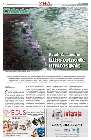 6/ Ano I - Edição 166
Sobral-CE, segunda-feira, 10 de setembro de 2012Informação, Cultura e NegóciosInformação, Cultura e Negócios
CidadeCidade
AçudeCachoeiro:AçudeCachoeiro:
ﬁlhoórfãodeﬁlhoórfãode
muitospaismuitospais
O açude Cachoeiro, localizado em área urbana de Sobral, pertence a uma autarquia federal, o Dnocs, tem suas águas administradas
pela Cogerh, a parte ambiental ﬁscalizada pela Semace e pelo Ibama, a veriﬁcação do despejo de detritos de bairros vizinhos sob
responsabilidade da AMMA, que trabalha ligada à Splan. Enquanto isso, parte dos moradores que moram nos entornos não têm
necessidades atendidas pelo Município, nem pelo Estado do Ceará, que aﬁrmam não poder gerenciar um espaço que não lhes pertence
Paulo Passos
jornal@sobralnews.com.br
C
omeçaremos, hoje, uma nova
série de reportagens que serão
publicadas às segundas-feiras,
ao longo do mês de setembro. O ob-
jeto, em especial, é o açude Cachoei-
ro, também conhecido como açude
Sobral, localizado na área urbana da
cidade homônima, e que pertence
ao Departamento Nacional de Obras
Contra as Secas (Dnocs). De acordo
com dados do Dicionário Eletrôni-
co de Recursos Hídricos do Ceará, o
Cachoeiro foi fundado em 1921, faz
parte da Bacia do Acaraú e é compos-
to pelo riacho barrado Mata Fresca.
Com capacidade de 4.675.000 m3
de
água, sua barragem é de terra homo-
gênea e sua bacia hidrográﬁca possui
40.000 km2
. Ao todo, existem 1000
metros de canais principais e 500 me-
tros de canais secundários.
O açude é importante por conta de
sua perspec va histórica, ambiental
e, sobretudo, humana. Ele abastece
a população pobre que mora em seu
entorno e suas águas chegam a irrigar
o Parque da Cidade, bem como can-
teiros e jardins do Município de So-
bral. Entretanto, apesar de tamanha
importância, o açude está doente,
pois encontra-se tomado pela polui-
ção. De acordo com o primeiro Presi-
dente da Associação dos Vazanteiros
do Açude Cachoeiro Sobral (ou, sim-
plesmente, Associação Cachoeiro So-
bral), Professor José Lyryal Rolim de
Castro, uma das causas seria o esgoto
despejado pelos motéis e pela fábrica
de beneﬁciamento de algodão, que
prejudicaria a área líquida.
Segundo um informante que tra-
balha na área ambiental de Sobral, e
que preferiu não se iden ﬁcar, existe
uma indústria de cotonetes próxima
ao açude Cachoeiro, mas a empresa
teria apresentado a devida documen-
tação e o licenciamento da Superin-
tendência Estadual do Meio Ambien-
te (Semace) para funcionamento,
com determinada autorização vigen-
te. Dessa maneira, o proprietário da
fábrica estaria despejando no ma-
nancial material pré-tratado, o que é
Lixo nos entornos do açude Cachoeiro evidencia o descaso - Fotos: Rubens Lima
AçudeCachoeiro:AçudeCachoeiro:
ﬁlhoórfãodeﬁlhoórfãode
muitospaismuitospais
 