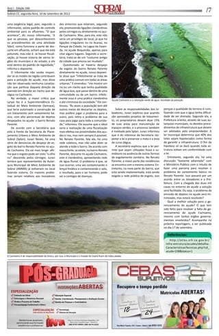 /7Ano I - Edição 166
Sobral-CE, segunda-feira, 10 de setembro de 2012 Informação, Cultura e NegóciosInformação, Cultura e Negócios
uma exigência legal, pois, segundo o
informante, existe padrão de controle
ambiental para os aﬂuentes. “O que
acontece”, diz nosso informante, “é
que as pessoas, por desconhecerem
os procedimentos de uma a vidade
fabril, como funciona a parte de des-
carte em aﬂuente, acham que ele está
poluindo, mas não é. Já houve ﬁscali-
zação, já houve vistoria de vários ór-
gãos do município e do estado, e ele
está dentro do padrão de legalidade,”
informa o depoente.
O informante não soube respon-
der se os motéis da região contribuem
para a poluição do açude, mas disse
não ter observado nenhuma canaliza-
ção que par sse daquela direção da
avenida em direção ao riacho que de-
ságua no Cachoeiro.
Na verdade, a maior crí ca que
Lyryal faz é a Superintendência Es-
tadual do Meio Ambiente (Semace),
que teria autorizado a construção de
um loteamento sem saneamento bá-
sico, com alto percentual de dejetos
despejados no açude: o bairro Renato
Parente.
De acordo com a Secretária que
está à frente da Secretaria de Plane-
jamento Urbano e Meio Ambiente de
Sobral (Splan), Juraci Neves, há uma
série de denúncias de despejo de es-
goto do bairro Renato Parente no açu-
de Cachoeiro. Ela vai mais longe: aﬁr-
ma que o esgoto pode ser visto “a olho
nu” descendo pelos córregos. Juraci
lembra que representantes da Autar-
quia Municipal de Meio Ambiente de
Sobral (AMMA) já es veram no local
fazendo vistoria. Os maiores proble-
mas seriam rela vos aos moradores
dos entornos que estariam, segundo
ela, promovendo ligações clandes nas
pelos córregos ou diretamente no açu-
de Cachoeiro. Mas, para ela, este não
seria um privilégio do local, já que há
ligações irregulares no rio Acaraú, no
Parque da Cidade, na Lagoa da Fazen-
da, no açude Boqueirão, apenas para
citar alguns lugares. Segundo a secre-
tária, trata-se de um “costume an go
da cidade que precisa ser mudado”.
Ques onado se haveria despejo
de esgoto do bairro Renato Parente
diretamente no açude, nosso depoen-
te disse que “infelizmente se trata de
uma prá ca comum em todas as áreas
urbanas.” E emendou: “me mostre um
rio ou um riacho que tenha qualidade
de água boa, que passe dentro de uma
comunidade ou de um bairro. Infeliz-
mente essa é uma prá ca clandes na
e até criminosa da sociedade.” Ele con-
nuou. “Às vezes a população tem até
outros meios de descartar os dejetos,
mas prefere jogar o problema para o
outro, pois re ra o problema de sua
casa para jogar para toda a comunida-
de,” informou. Ele assume que o ideal
seria a realização de uma ﬁscalização
mais efe va nas proximidades dos açu-
des e rios, mas nem sempre é possível.
No Renato Parente, fala ele, há uma
rede coletora, mas não sabe dizer se
atende a todo o bairro. De acordo com
nossa fonte, se existe, no bairro Renato
Parente, descarte no açude Cachoeiro,
este é clandes no, aproveitando rede
de água ﬂuvial. O problema é que, se
isso ocorrer, uma vez contaminando o
lençol freá co e contaminando o solo,
o resultado, para o ser humano, pode
ser o contágio de doenças.
Sobre as responsabilidades dos lo-
teadores, Juraci explicou que quando
são aprovados projetos de loteamen-
to, os proprietários devem doar 15%
de suas áreas para manutenção de
espaços verdes, e o processo também
é mediado pela Splan. Juraci informou
que é do interesse da Secretaria res-
peitar a lei e preservar a mata e a área
de curso dágua.
A secretária explicou que a lei per-
mite que sejam u lizadas fossa e su-
midouro na ausência de outras formas
de esgotamento sanitário. No Renato
Parente, a maior parte das residências
se encontra com o mesmo sistema. En-
tretanto, na nova parte do bairro, que
está sendo implementada, está sendo
exigida a rede pública de esgoto, isso
porque a qualidade do terreno é ruim,
fazendo com que a água tenha diﬁcul-
dade de ser drenada. Segundo ela, a
Prefeitura orienta, através de suas au-
tarquias municipais, os devidos proce-
dimentos de infraestrutura que devem
ser adotados pelo empreendedor. A
lei municipal determina que 40% dos
lotes sejam hipotecados como forma
de garan r a infraestrutura. O ﬁm da
hipoteca só se dará quando toda es-
trutura es ver em conformidade com
a lei.
Entretanto, segundo ela, há uma
discussão “bastante adiantada” com
o Ministério Público com o intuito de
fazer uma parceria para resolver o
problema do saneamento básico no
Renato Parente. Isso passará por um
acordo entre os loteadores e a Pre-
feitura. Com a chegada das duas mil
casas no entorno do açude a solução
será facilitada. Ou seja, o problema da
emissão de dejetos no açude será mi-
nimizado, mas estará resolvido?
Qual a melhor solução para o ge-
renciamento do açude? O que tem
sido feito para resolver a falta de ge-
renciamento do açude Cachoeiro,
mesmo com tantos órgãos governa-
mentais envolvidos? Acompanhe na
próxima reportagem, a ser publicada
no dia 17 de setembro.
Referências:
http://atlas.srh.ce.gov.br/
infra-estrutura/acudes/detalha-
CaracteristicasTecnicas.php?cd_
acude=238&status=1
Açude Cachoeiro e a coloração verde da água: resultado da poluição
O Cachoeiro é de responsabilidade do Dnocs, por isso, o Município e o Estado do Ceará ﬁcam de mãos atadas
 