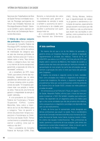 10
Vitória da Psicologia e da Saúde
Nacionais dos Trabalhadores da Área
da Saúde (Fentas) e entidades nacio-
nais da Psicologia participantes do
Fórum das Entidades Nacionais da
Psicologia Brasileira (Fenpb). Desta-
ca-se também o apoio, expresso em
nota oficial, da Confederação Nacio-
nal dos Municípios.
> Vitória do esforço conjunto
das profissões: Para o presidente
licenciado do Conselho Federal de
Psicologia (CFP), Humberto Verona,
trata-se de uma vitória do esforço
de mobilização da categoria que,
ao lado das diversas profissões de
saúde, manteve aceso por 11 anos o
debate sobre o tema. “Nos últimos
meses, a categoria atuou nas ruas
e na internet de forma excepcional,
garantindo a exposição do tema na
sociedade”, enfatizou.
Já o conselheiro do CFP, Celso
Tondin, que esteve à frente das mo-
bilizações, ressaltou que os vetos
presidenciais demonstram que nun-
ca houve consenso entre os profis-
sionais da saúde. “O Congresso pre-
cisava rever sua posição e manter
os vetos. Trata-se de uma forma de
garantir a integralidade da atenção à
saúde”, defendeu.
A vice-presidente do Conselho
Federal de Fisioterapia e Terapia
Ocupacional (Coffito), Luziana
Maranhão, falou sobre a impor-
tância da Lei do Ato Médico para
a categoria. “Isso irá garantir o
direito de prescrever terapia ocu-
pacional e fiosioterapia no Siste-
ma Único de Saúde (SUS). Temos
conhecimento e competência para
exercer a prática, coisa que os
médicos não têm”.
Para o presidente do Conselho
Federal de Nutrição (CFN), Élido
Bonomo, a manutenção dos vetos
foi fundamental para garantir a
integralidade da atenção à saúde
e também a autonomia do exercí-
cio profissional e do cidadão para
escolher o profissional com quem
deseja tratar-se.
Já a vice-presidente da Fede-
ração Nacional dos Enfermeiros
A luta continua
No mesmo dia em que a Lei do Ato Médico foi aprovada, o
governo enviou ao Congresso Nacional um adendo à legislação
regulamentando a atividade dos médicos. Trata-se do PL nº
6126/2013, que altera a Lei nº 12.842, de 10 de julho de 2013, que
dispõe sobre o exercício da Medicina. Até meados de outubro, a
matéria ainda não havia sido apreciada por nenhuma comissão. A
apresentação do novo projeto fez parte das articulações que ga-
rantiram a aprovação dos vetos no texto que havia sido aprovado
pelo Congresso.
O objetivo da emenda é, segundo consta no texto, reestabe-
lecer como atividades dos médicos o diagnóstico de doenças e
a prescrição terapêutica. No entanto, o dispositivo resguarda os
procedimentos feitos por outros profissionais conforme protocolo
do Sistema Único de Saúde (SUS), utilizado nas redes públicas e
privadas de saúde.
Em entrevista ao jornal Folha de S. Paulo, em agosto, o ministro
da Saúde, Alexandre Padilha, afirmou que o intuito da nova pro-
posta é preservar o SUS. Ele também ressaltou que outras pro-
fissões não dependem de um diagnóstico prévio do médico para
agir e citou outras atividades que não são privativos dos médicos,
como a acupuntura e o diagnóstico psicológico de depressão leve,
sem uso de medicamentos.
O texto, da forma que foi apresentado, ainda desagrada aos
demais profissionais que atuam na saúde. Para a coordenadora
nacional da Comissão Intersetorial de Recursos Humanos do Con-
selho Nacional de Saúde, Ivone Cabral, é preciso manter o traba-
lho coletivo das equipes multiprofissionais. “Nós, profissionais da
saúde, queremos a autonomia de suas atuações, pelo direito aos
diagnósticos e prescrições terapêuticas”, disse, no dia em que foi
aprovada a lei do Ato Médico no Congresso Nacional.
(FNE), Shirley Morales, lembrou
que a regulamentação da catego-
ria já garante o atendimento e so-
licitação de exames, especialmente
porque existem municípios que não
têm médicos e são os enfermeiros
que atuam nas vacinações e cam-
panhas, como a preventiva do cân-
cer de colo de útero.
 