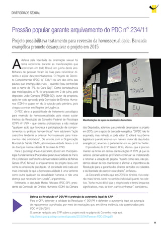 11
Diversidade Sexual
Pressão popular garante arquivamento do PDC n° 234/11
Projeto possibilitava tratamento para reversão da homossexualidade. Bancada
evangélica promete desarquivar o projeto em 2015
Manifestações de apoio no combate à homofobia
A
defesa pela liberdade da orientação sexual foi
tema recorrente durante as manifestações que
ocorreram em todo Brasil, em junho deste ano.
Milhares de pessoas foram às ruas para reivindicar di-
reitos e expor descontentamentos. O Projeto de Decre-
to Complementar (PDC) n° 234/11 foi um dos itens das
pautas que emergiu das ruas – quando ficou conhecido
sob o nome de “PL da Cura Gay”. Como consequência
das mobilizações, o PL foi arquivado em 2 de julho, pelo
deputado João Campos (PSDB-GO), autor da proposta,
após ter sido aprovado pela Comissão de Direitos Huma-
nos (CDH) e quase ter ido à votação pelo plenário, pois
chegou a entrar em Regime de Urgência.
O PDC abria a possibilidade de tratamento psicológico
para reversão da homossexualidade, pois visava sustar
trechos da Resolução do Conselho Federal de Psicologia
(CFP) nº 1/99 – que orienta profissionais a não realizar
“qualquer ação que favoreça a patologização de compor-
tamentos ou práticas homoeróticas” nem adotarem “ação
coercitiva tendente a orientar homossexuais para trata-
mentos não solicitados”. De acordo com a Organização
Mundial da Saúde (OMS), a homossexualidade deixou o rol
de doenças mentais desde 17 de maio de 1990.
Para o psicólogo Paulo Ceccarelli, doutor em Psicopato-
logia Fundamental e Psicanálise pela Universidade de Paris
VII e professor da Pontifícia Universidade Católica de Minas
Gerais (PUC Minas), o arquivamento do projeto levou em
conta os anseios da população. “A sociedade está cada vez
mais inteirada de que a homossexualidade é uma vertente
como outra qualquer da sexualidade humana, e não uma
doença que necessite ser curada”, argumentou.
Entretanto, o deputado Marco Feliciano (PSC-SP), presi-
dente da Comissão de Direitos Humanos (CDH) da Câmara
dos Deputados, adiantou que pretende desarquivar o projeto
em 2015, com o apoio da bancada evangélica. “O PDC não foi
arquivado, mas retirado, e pode voltar. E voltará na próxima
legislatura quando teremos um número maior de deputados
evangélicos”, anunciou o parlamentar em seu perfil no Twitter.
O presidente do CFP, Aluízio Brito, afirmou que é preciso
manter-se firme em defesa da Resolução nº 1/99, já que os
setores conservadores prometem continuar se mobilizando
e retomar a votação do projeto. “Assim como eles, não po-
demos deixar de nos manifestar e afirmar a importância da
Resolução para a garantia dos direitos de todos os cidadãos
e da liberdade de exercer esse direito”, enfatizou.
Já Ceccarelli acredita que em 2015 os direitos civis esta-
rão mais fortes, tanto no sentido individual quanto no cole-
tivo. “Acho muito difícil que o projeto volte e tenha impactos
significativos, mas, se tiver, vamos enfrentar”, considerou.
Defesa da Resolução nº 001/99 é proteção da autonomia legal do CFP
Para o CFP, defender a validade da Resolução n° 001/99 é defender a autonomia legal da autarquia
de regulamentar a profissão, por meio de resoluções que, em última instância, são questionadas pelo
PDC nº 234/2011.
O parecer redigido pelo CFP sobre o projeto está na página do Conselho: veja aqui.
http://site.cfp.org.br/wp-content/uploads/2013/04/Parecer-PDC-234.pdf)
 