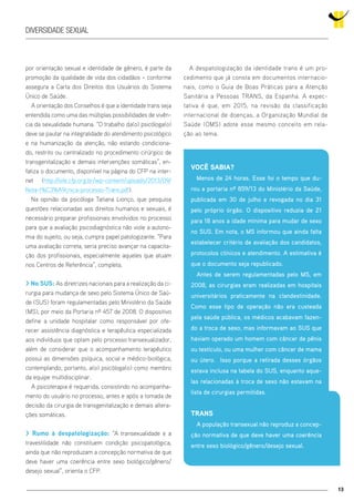 13
diversidade sexual
por orientação sexual e identidade de gênero, é parte da
promoção da qualidade de vida dos cidadãos – conforme
assegura a Carta dos Direitos dos Usuários do Sistema
Único de Saúde.
A orientação dos Conselhos é que a identidade trans seja
entendida como uma das múltiplas possibilidades de vivên-
cia da sexualidade humana. “O trabalho da(o) psicóloga(o)
deve se pautar na integralidade do atendimento psicológico
e na humanização da atenção, não estando condiciona-
do, restrito ou centralizado no procedimento cirúrgico de
transgenitalização e demais intervenções somáticas”, en-
fatiza o documento, disponível na página do CFP na inter-
net (http://site.cfp.org.br/wp-content/uploads/2013/09/
Nota-t%C3%A9cnica-processo-Trans.pdf).
Na opinião da psicóloga Tatiana Lionço, que pesquisa
questões relacionadas aos direitos humanos e sexuais, é
necessário preparar profissionais envolvidos no processo
para que a avaliação psicodiagnóstica não viole a autono-
mia do sujeito, ou seja, cumpra papel patologizante. “Para
uma avaliação correta, seria preciso avançar na capacita-
ção dos profissionais, especialmente aqueles que atuam
nos Centros de Referência”, completa.
> No SUS: As diretrizes nacionais para a realização da ci-
rurgia para mudança de sexo pelo Sistema Único de Saú-
de (SUS) foram regulamentadas pelo Ministério da Saúde
(MS), por meio da Portaria nº 457 de 2008. O dispositivo
define a unidade hospitalar como responsável por ofe-
recer assistência diagnóstica e terapêutica especializada
aos indivíduos que optam pelo processo transexualizador,
além de considerar que o acompanhamento terapêutico
possui as dimensões psíquica, social e médico-biológica,
contemplando, portanto, a(o) psicóloga(o) como membro
da equipe multidisciplinar.
A psicoterapia é requerida, consistindo no acompanha-
mento do usuário no processo, antes e após a tomada de
decisão da cirurgia de transgenitalização e demais altera-
ções somáticas.
> Rumo à despatologização: “A transexualidade e a
travestilidade não constituem condição psicopatológica,
ainda que não reproduzam a concepção normativa de que
deve haver uma coerência entre sexo biológico/gênero/
desejo sexual”, orienta o CFP.
A despatologização da identidade trans é um pro-
cedimento que já consta em documentos internacio-
nais, como o Guia de Boas Práticas para a Atenção
Sanitária a Pessoas TRANS, da Espanha. A expec-
tativa é que, em 2015, na revisão da classificação
internacional de doenças, a Organização Mundial de
Saúde (OMS) adote esse mesmo conceito em rela-
ção ao tema.
Você sabia?
Menos de 24 horas. Esse foi o tempo que du-
rou a portaria nº 859/13 do Ministério da Saúde,
publicada em 30 de julho e revogada no dia 31
pelo próprio órgão. O dispositivo reduzia de 21
para 18 anos a idade mínima para mudar de sexo
no SUS. Em nota, o MS informou que ainda falta
estabelecer critério de avaliação dos candidatos,
protocolos clínicos e atendimento. A estimativa é
que o documento seja republicado.
Antes de serem regulamentadas pelo MS, em
2008, as cirurgias eram realizadas em hospitais
universitários praticamente na clandestinidade.
Como esse tipo de operação não era custeada
pela saúde pública, os médicos acabavam fazen-
do a troca de sexo, mas informavam ao SUS que
haviam operado um homem com câncer de pênis
ou testículo, ou uma mulher com câncer de mama
ou útero. Isso porque a retirada desses órgãos
estava inclusa na tabela do SUS, enquanto aque-
las relacionadas à troca de sexo não estavam na
lista de cirurgias permitidas.
Trans
A população transexual não reproduz a concep-
ção normativa de que deve haver uma coerência
entre sexo biológico/gênero/desejo sexual.
 
