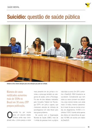 15
Suicídio: questão de saúde pública
O
suicídio foi, por muitos
anos, um assunto velado.
Embora ainda seja consi-
derado tabu, o tema passou a estar
Número de casos
notificados aumentou
mais de 150% no
Brasil em 30 anos. CFP
prepara publicação.
Debate on line chama atenção para uma situação que pode ser evitada
Saúde mental
mais presente em de jornais e re-
vistas, e preocupa também as cate-
gorias de saúde, como a Psicologia.
Foi alvo de dois debates realizados
pelo Conselho Federal de Psicolo-
gia (CFP), em julho e agosto, que
chamaram atenção de milhares de
psicólogas(os) em todo Brasil para
este grave problema.
De acordo com a Organização
Mundial de Saúde (OMS), mais de
1 milhão de pessoas tiram a própria
vida todos os anos. Em 2011, confor-
me o DataSUS, 9.852 brasileiros se
suicidaram. Considerando que nem
todos os casos constam nos obituá-
rios, esse número tende a ser ainda
maior. O índice, mesmo subestima-
do, é maior do que as mortes oriun-
das de afogamentos (5.450) e in-
cêndios (1.051), ficando atrás apenas
dos óbitos em decorrência de que-
das (10.788), de acordo com dados
do DataSUS.
 