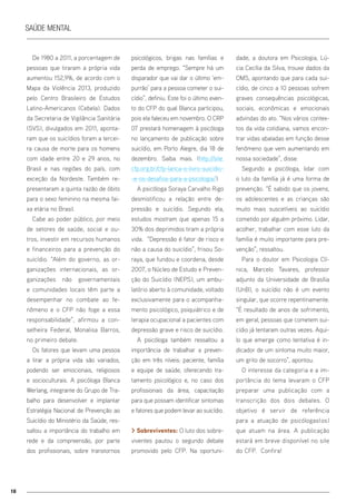 16
Saúde mental
De 1980 a 2011, a porcentagem de
pessoas que tiraram a própria vida
aumentou 152,9%, de acordo com o
Mapa da Violência 2013, produzido
pelo Centro Brasileiro de Estudos
Latino-Americanos (Cebela). Dados
da Secretaria de Vigilância Sanitária
(SVS), divulgados em 2011, aponta-
ram que os suicídios foram a tercei-
ra causa de morte para os homens
com idade entre 20 e 29 anos, no
Brasil e nas regiões do país, com
exceção da Nordeste. Também re-
presentaram a quinta razão de óbito
para o sexo feminino na mesma fai-
xa etária no Brasil.
Cabe ao poder público, por meio
de setores de saúde, social e ou-
tros, investir em recursos humanos
e financeiros para a prevenção do
suicídio. “Além do governo, as or-
ganizações internacionais, as or-
ganizações não governamentais
e comunidades locais têm parte a
desempenhar no combate ao fe-
nômeno e o CFP não foge a essa
responsabilidade”, afirmou a con-
selheira Federal, Monalisa Barros,
no primeiro debate.
Os fatores que levam uma pessoa
a tirar a própria vida são variados,
podendo ser emocionais, religiosos
e socioculturais. A psicóloga Blanca
Werlang, integrante do Grupo de Tra-
balho para desenvolver e implantar
Estratégia Nacional de Prevenção ao
Suicídio do Ministério da Saúde, res-
saltou a importância do trabalho em
rede e da compreensão, por parte
dos profissionais, sobre transtornos
psicológicos, brigas nas famílias e
perda de emprego. “Sempre há um
disparador que vai dar o último ‘em-
purrão’ para a pessoa cometer o sui-
cídio”, definiu. Este foi o último even-
to do CFP do qual Blanca participou,
pois ela faleceu em novembro. O CRP
07 prestará homenagem à psicóloga
no lançamento de publicação sobre
suicídio, em Porto Alegre, dia 18 de
dezembro. Saiba mais. (http://site.
cfp.org.br/cfp-lanca-o-livro-suicidio-
-e-os-desafios-para-a-psicologia/)
A psicóloga Soraya Carvalho Rigo
desmistificou a relação entre de-
pressão e suicídio. Segundo ela,
estudos mostram que apenas 15 a
30% dos deprimidos tiram a própria
vida. “Depressão é fator de risco e
não a causa do suicídio”, frisou So-
raya, que fundou e coordena, desde
2007, o Núcleo de Estudo e Preven-
ção do Suicídio (NEPS), um ambu-
latório aberto à comunidade, voltado
exclusivamente para o acompanha-
mento psicológico, psiquiátrico e de
terapia ocupacional a pacientes com
depressão grave e risco de suicídio.
A psicóloga também ressaltou a
importância de trabalhar a preven-
ção em três níveis: paciente, família
e equipe de saúde, oferecendo tra-
tamento psicológico e, no caso dos
profissionais da área, capacitação
para que possam identificar sintomas
e fatores que podem levar ao suicídio.
> Sobreviventes: O luto dos sobre-
viventes pautou o segundo debate
promovido pelo CFP. Na oportuni-
dade, a doutora em Psicologia, Lú-
cia Cecília da Silva, trouxe dados da
OMS, apontando que para cada sui-
cídio, de cinco a 10 pessoas sofrem
graves consequências psicológicas,
sociais, econômicas e emocionais
advindas do ato. “Nos vários contex-
tos da vida cotidiana, vamos encon-
trar vidas abaladas em função desse
fenômeno que vem aumentando em
nossa sociedade”, disse.
Segundo a psicóloga, lidar com
o luto da família já é uma forma de
prevenção. “É sabido que os jovens,
os adolescentes e as crianças são
muito mais suscetíveis ao suicídio
cometido por alguém próximo. Lidar,
acolher, trabalhar com esse luto da
família é muito importante para pre-
venção”, ressaltou.
Para o doutor em Psicologia Clí-
nica, Marcelo Tavares, professor
adjunto da Universidade de Brasília
(UnB), o suicídio não é um evento
singular, que ocorre repentinamente.
“É resultado de anos de sofrimento,
em geral, pessoas que cometem sui-
cídio já tentaram outras vezes. Aqui-
lo que emerge como tentativa é in-
dicador de um sintoma muito maior,
um grito de socorro”, apontou.
O interesse da categoria e a im-
portância do tema levaram o CFP
preparar uma publicação com a
transcrição dos dois debates. O
objetivo é servir de referência
para a atuação de psicólogas(os)
que atuam na área. A publicação
estará em breve disponível no site
do CFP. Confira!
 