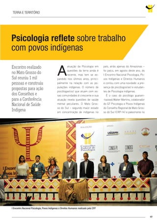 17
Terra e território
Psicologia reflete sobre trabalho
com povos indígenas
A
atuação da Psicologia em
questões da terra ainda é
recente, mas tem se ex-
pandido nos últimos anos, princi-
palmente na relação com as po-
pulações indígenas. O número de
psicólogas(os) que atuam com es-
sas comunidades é crescente e sua
atuação revela questões de saúde
mental peculiares. O Mato Gros-
so do Sul – segundo maior estado
em concentração de indígenas no
país, atrás apenas do Amazonas –
foi palco, em agosto deste ano, do
I Encontro Nacional Psicologia, Po-
vos Indígenas e Direitos Humanos
e contou com uma novidade: a pre-
sença de psicólogos(as) e estudan-
tes de Psicologia indígenas.
É o caso do psicólogo guarani-
-kaiowá Walter Martins, colaborador
do GT Psicologia e Povos Indígenas
do Conselho Regional de Mato Gros-
so do Sul (CRP-14) e palestrante no
Encontro realizado
no Mato Grosso do
Sul reuniu 1 mil
pessoas e construiu
propostas para ação
dos Conselhos e
para a Conferência
Nacional de Saúde
Indígena
I Encontro Nacional Psicologia, Povos Indígenas e Direitos Humanos realizado pelo CFP
 
