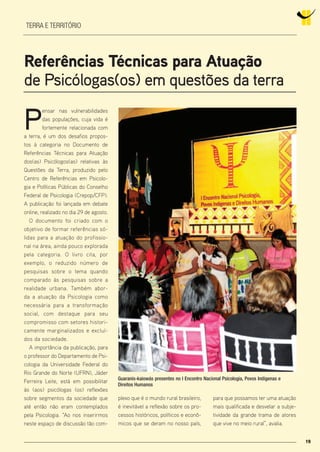 1919
terra e território
referências Técnicas para Atuação
de Psicólogas(os) em questões da terra
P
ensar nas vulnerabilidades
das populações, cuja vida é
fortemente relacionada com
a terra, é um dos desafios propos-
tos à categoria no Documento de
Referências Técnicas para Atuação
dos(as) Psicólogos(as) relativas às
Questões da Terra, produzido pelo
Centro de Referências em Psicolo-
gia e Políticas Públicas do Conselho
Federal de Psicologia (Crepop/CFP).
A publicação foi lançada em debate
online, realizado no dia 29 de agosto.
O documento foi criado com o
objetivo de formar referências só-
lidas para a atuação do profissio-
nal na área, ainda pouco explorada
pela categoria. O livro cita, por
exemplo, o reduzido número de
pesquisas sobre o tema quando
comparado às pesquisas sobre a
realidade urbana. Também abor-
da a atuação da Psicologia como
necessária para a transformação
social, com destaque para seu
compromisso com setores histori-
camente marginalizados e excluí-
dos da sociedade.
A importância da publicação, para
o professor do Departamento de Psi-
cologia da Universidade Federal do
Rio Grande do Norte (UFRN), Jáder
Ferreira Leite, está em possibilitar
às (aos) psicólogas (os) reflexões
sobre segmentos da sociedade que
até então não eram contemplados
pela Psicologia. “Ao nos inserirmos
neste espaço de discussão tão com-
plexo que é o mundo rural brasileiro,
é inevitável a reflexão sobre os pro-
cessos históricos, políticos e econô-
micos que se deram no nosso país,
para que possamos ter uma atuação
mais qualificada e desvelar a subje-
tividade da grande trama de atores
que vive no meio rural”, avalia.
Guaranis-kaiowás presentes no I Encontro Nacional Psicologia, Povos Indígenas e
Direitos Humanos
 