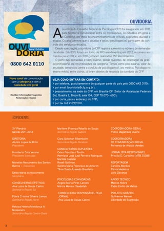 2
XV Plenário
Gestão 2011-2013
DIRETORIA
Aluízio Lopes de Brito
Presidente
Humberto Cota Verona
Presidente licenciado
Monalisa Nascimento dos Santos
Barros – Tesoureira
Deise Maria do Nascimento
Secretária
CONSELHEIROS EFETIVOS
Ana Luiza de Souza Castro
Secretária Região Sul
Flávia Cristina Silveira Lemos
Secretária Região Norte
Heloiza Helena Mendonça A.
Massanaro
Secretária Região Centro-Oeste
expediente
OUVIDORIA
OUVI
DORIA
0800 642 0110
Novo canal de comunicação
com a categoria e com a
sociedade em geral
Dúvidas | Informações | Sugestões
Reclamações | Elogios
OUVIDORIA
CARTA DE SERVIÇO
A
ouvidoria do Conselho Federal de Psicologia (CFP) foi inaugurada, em 2011,
para facilitar a comunicação entre os profissionais, os cidadãos em geral e
o Conselho, por meio do encaminhamento de críticas, sugestões, dúvidas e
elogios. O canal permite que o cidadão e as(os) psicólogas(os) participem do con-
trole dos serviços prestados.
Desde sua criação, a ouvidoria do CFP registra aumento no número de demandas
recebidas. Em 2011, foram em torno de 900 atendimentos; em 2012, o número au-
mentou para 1150; e, em 2013, já foram realizados 750 atendimentos.
O perfil das demandas é bem diverso, desde questões de orientação da práti-
ca profissional até reivindicações da categoria. Temas como piso salarial, valor da
anuidade, denúncias contra a conduta de psicólogas(os), ato médico, Psicologia no
ensino médio, entre outros, já foram objetos de resposta da ouvidoria do CFP.
vEJA Como EnTrAr Em ConTATo:
> por telefone, gratuitamente e de qualquer parte do país pelo 0800 642 0110;
> por email (ouvidoria@cfp.org.br);
> pessoalmente, na sede do CFP, em Brasília-DF (Setor de Autarquias Federais
Sul, Quadra 2, Bloco B, sala 104, CEP 70.070- 600);
> por carta, para o endereço do CFP;
> por fax (61 21090150).
Marilene Proença Rebello de Souza
Secretária Região Sudeste
Clara Goldman Ribemboim
Secretária Região Nordeste
CONSELHEIROS SUPLENTES
Celso Francisco Tondin
Henrique José Leal Ferreira Rodrigues
Marilda Castelar
Roseli Goffman
Sandra Maria Francisco de Amorim
Tânia Suely Azevedo Brasileiro
PSICÓLOGAS CONVIDADAS
Angela Maria Pires Caniato
Márcia Mansur Saadallah
CONSELHEIRA RESPONSÁVEL PELO
JORNAL
Ana Luiza de Souza Castro
COORDENADORA-GERAL
Yvone Magalhães Duarte
COORDENADORA
DE COMUNICAÇÃO SOCIAL
Fernanda de Araújo Mendes
JORNALISTA RESPONSÁVEL
Priscila D. Carvalho (MTB 35388)
REPORTAGEM
Carolina Menkes
Flávia Medeiros
Lívia Davanzo
APOIO TÉCNICO
Marcos Nobre
Pablo Emílio de Mattos
PROJETO GRÁFICO
Guilherme Werner
Liberdade de Expressão
 