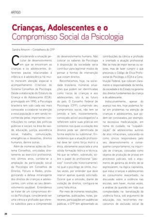 20
Artigo
Crianças, Adolescentes e o
Compromisso Social da Psicologia
C
onsiderando a situação pe-
culiar de desenvolvimento
em que se encontram as
crianças e os adolescentes, di-
ferentes pautas relacionadas à
infância e à adolescência há mui-
to merecem atenção especial e
acompanhamento criterioso do
Sistema Conselhos de Psicologia.
Desde a elaboração do Estatuto da
Criança e do Adolescente (ECA),
promulgado em 1990, a Psicologia
brasileira tem sido cada vez mais
convocada a colaborar na atenção
a essa população e vem sendo re-
conhecida pelas importantes con-
tribuições no campo das políticas
públicas e sociais na área da saú-
de, educação, justiça, assistência
social, trabalho, comunicação,
emergências e desastres, direitos
humanos, dentre outras.
Além de inúmeras ações do Sis-
tema Conselhos, vinculadas dire-
tamente ao exercício profissional,
nos últimos anos, contata-se a
ampliação da participação social
da Psicologia em Conselhos de
Direitos, Fóruns e Redes, prota-
gonizando a defesa intransigente
dos direitos de crianças e adoles-
centes, com vistas ao seu desen-
volvimento saudável. Entendemos
se tratar de um compromisso éti-
co da Psicologia, considerando ser
uma ciência e profissão que ofere-
ce subsídios para a compreensão
do desenvolvimento humano. Não
colocar os saberes da Psicologia
à disposição da sociedade seria
contribuir para legitimar modos de
pensar e formas de intervenção
que violam direitos.
Reconhecemos, hoje, na socie-
dade brasileira, inúmeras situa-
ções que podem ser identificadas
como riscos às crianças e aos
adolescentes, isto é, ao futuro
do país. O Conselho Federal de
Psicologia (CFP), cumprindo seu
compromisso social, não tem se
omitido e tem, insistentemente,
convocado as(os) psicólogas(os) a
refletirem sobre suas práticas em
contextos nos quais a violação dos
direitos pode ser identificada de
forma explícita ou subliminar. En-
tendemos que a atuação profissio-
nal deve ter como força motriz a
ética, obviamente associada a uma
sólida formação teórica e técnica.
Há que se refletir, sobretudo, so-
bre o papel do profissional “pas-
sivo” (construído historicamente),
no qual o psicólogo se omite, mui-
tas vezes, por entender que deve
intervir apenas quando solicitado.
Ocorre que a omissão, diante de
violação de direitos, configura-se
como falta ética.
Por meio de inúmeras resoluções,
campanhas, publicações, notas, pa-
receres, participações em audiências
públicas, o CFP tem apresentado as
contribuições da ciência e profissão
e orientado a atuação profissional.
Não se trata de impor teorias ou va-
lores, mas de fazer cumprir o que
preconiza o Código de Ética Profis-
sional do Psicólogo, o ECA e a Cons-
tituição Federal, que colocam clara-
mente a responsabilidade da família,
da sociedade e do Estado na garantia
dos direitos fundamentais da criança
e do adolescente.
Indiscutivelmente, apesar do
avanço nas leis, hoje podemos fa-
lar em problemas na atenção de
crianças e adolescentes, que po-
dem ser constatados, por exemplo:
na excessiva medicalização, em
nome do cuidado; na “culpabili-
zação” de adolescentes autores
de atos infracionais, colocando-os
como únicos responsáveis pelo
seu desenvolvimento e conse-
quente comportamento; na inquiri-
ção de crianças, colocadas como
objetos de produção de provas em
processos judiciais, sob o argu-
mento de garantia do direito de se
expressarem; na lógica capitalista,
que induz crianças e adolescentes
ao consumismo exacerbado; na
discussão sobre a violência nas
escolas, sem haver, muitas vezes,
a análise da questão em toda sua
complexidade; na banalização da
violência física, sob argumento de
educação; nos recorrentes me-
canismos de exclusão social de
Sandra Amorim – Conselheira do CFP
 