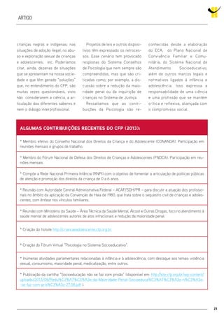 21
Artigo
crianças negras e indígenas; nas
situações de adoção ilegal; no abu-
so e exploração sexual de crianças
e adolescentes; etc. Poderíamos
citar, ainda, dezenas de situações
que se apresentam na nossa socie-
dade e que têm gerado “soluções”
que, no entendimento do CFP, são
muitas vezes questionáveis, visto
não considerarem a ciência, a ar-
ticulação dos diferentes saberes e
nem o diálogo interprofissional.
ALGUMAS CONTRIBUIÇÕES RECENTES DO CFP (2013):
* Membro efetivo do Conselho Nacional dos Direitos da Criança e do Adolescente (CONANDA). Participação em
reuniões mensais e grupos de trabalho.
* Membro do Fórum Nacional de Defesa dos Direitos de Crianças e Adolescentes (FNDCA). Participação em reu-
niões mensais.
* Compõe a Rede Nacional Primeira Infância (RNPI) com o objetivo de fomentar a articulação de políticas públicas
de atenção e promoção dos direitos da criança de 0 a 6 anos.
* Reunião com Autoridade Central Administrativa Federal – ACAF/SDH/PR – para discutir a atuação dos profissio-
nais no âmbito da aplicação da Convenção de Haia de 1980, que trata sobre o sequestro civil de crianças e adoles-
centes, com ênfase nos vínculos familiares.
* Reunião com Ministério da Saúde – Área Técnica da Saúde Mental, Álcool e Outras Drogas, foco no atendimento à
saúde mental de adolescentes autores de atos infracionais e redução da maioridade penal.
* Criação do hotsite http://criancaeadolescente.cfp.org.br.
* Criação do Fórum Virtual “Psicologia no Sistema Socioeducativo”.
* Inúmeras atividades parlamentares relacionadas à infância e à adolescência, com destaque aos temas: violência
sexual, consumismo, maioridade penal, medicalização, entre outros.
* Publicação da cartilha “Socioeducação não se faz com prisão” (disponível em: http://site.cfp.org.br/wp-content/
uploads/2013/08/Redu%C3%A7%C3%A3o-da-Maioridade-Penal-Socioeduca%C3%A7%C3%A3o-n%C3%A3o-
-se-faz-com-pris%C3%A3o-27.08.pdf ).
Projetos de leis e outros disposi-
tivos têm expressado os retroces-
sos. Esse cenário tem provocado
respostas do Sistema Conselhos
de Psicologia que nem sempre são
compreendidas, mas que são cri-
ticadas como, por exemplo, a dis-
cussão sobre a redução da maio-
ridade penal ou da inquirição de
crianças no Sistema de Justiça.
Ressaltamos que as contri-
buições da Psicologia são re-
conhecidas desde a elaboração
do ECA, do Plano Nacional de
Convivência Familiar e Comu-
nitária, do Sistema Nacional de
Atendimento Socioeducativo,
além de outros marcos legais e
normativos ligados à infância e
adolescência. Isso expressa a
responsabilidade de uma ciência
e uma profissão que se mantém
crítica e reflexiva, aliançada com
o compromisso social.
 
